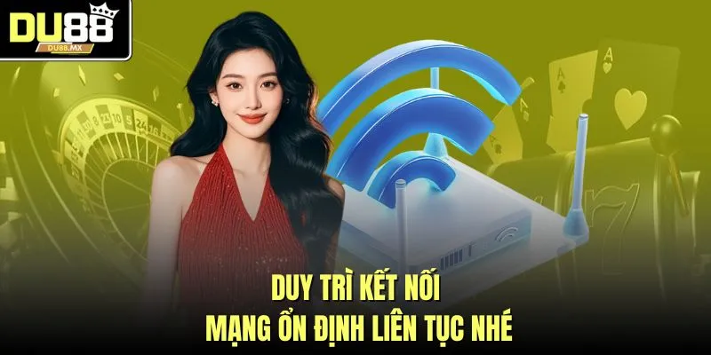 Duy trì kết nối mạng ổn định liên tục nhé
